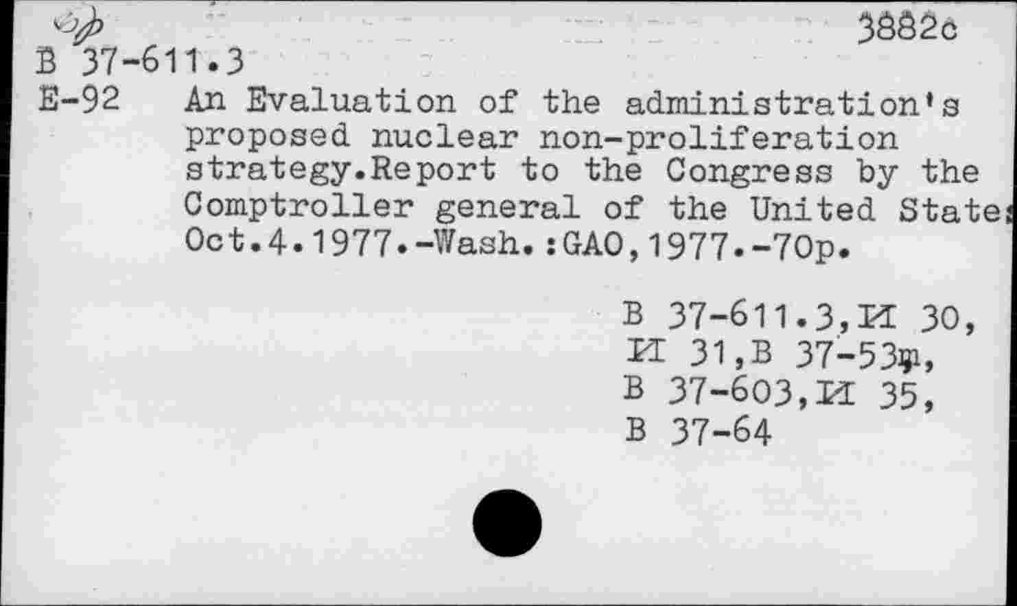 ﻿3682c
B 37-611.3
E-92 An Evaluation of the administration’s proposed nuclear non-proliferation strategy.Report to the Congress by the Comptroller general of the United State Oct.4.1977.-Wash.:GAO,1977.-70p.
B 37-611.3,Id 30, Id 31,B 37- 5391, B 37-603,Id 35, B 37-64